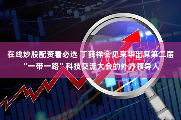 在线炒股配资看必选 丁薛祥会见来华出席第二届“一带一路”科技交流大会的外方领导人