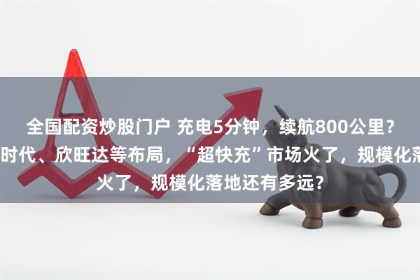 全国配资炒股门户 充电5分钟，续航800公里？比亚迪、宁德时代、欣旺达等布局，“超快充”市场火了，规模化落地还有多远？