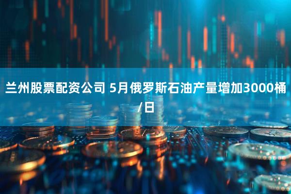 兰州股票配资公司 5月俄罗斯石油产量增加3000桶/日