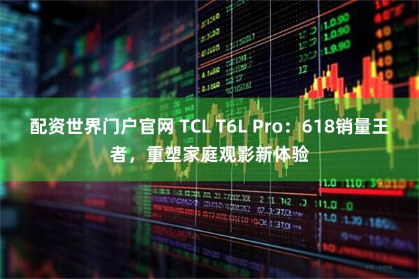 配资世界门户官网 TCL T6L Pro：618销量王者，重塑家庭观影新体验
