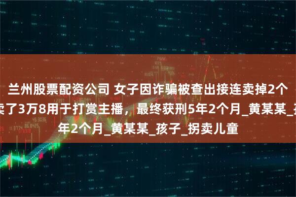 兰州股票配资公司 女子因诈骗被查出接连卖掉2个亲生子，1个卖了3万8用于打赏主播，最终获刑5年2个月_黄某某_孩子_拐卖儿童