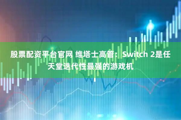 股票配资平台官网 维塔士高管：Switch 2是任天堂迭代性最强的游戏机