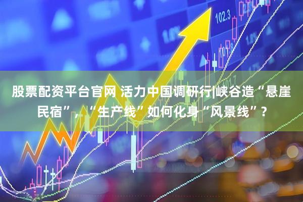 股票配资平台官网 活力中国调研行|峡谷造“悬崖民宿”，“生产线”如何化身“风景线”？