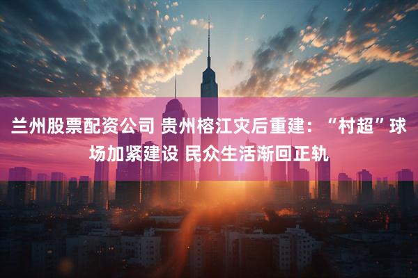 兰州股票配资公司 贵州榕江灾后重建：“村超”球场加紧建设 民众生活渐回正轨