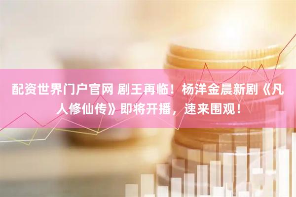配资世界门户官网 剧王再临！杨洋金晨新剧《凡人修仙传》即将开播，速来围观！