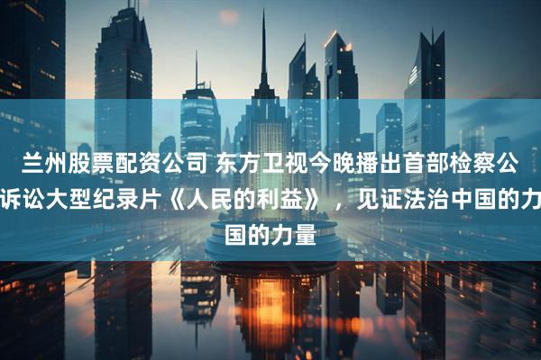 兰州股票配资公司 东方卫视今晚播出首部检察公益诉讼大型纪录片《人民的利益》 ，见证法治中国的力量