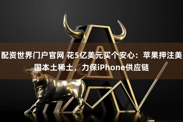 配资世界门户官网 花5亿美元买个安心：苹果押注美国本土稀土，力保iPhone供应链