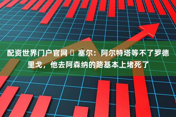 配资世界门户官网 ❌塞尔：阿尔特塔等不了罗德里戈，他去阿森纳的路基本上堵死了