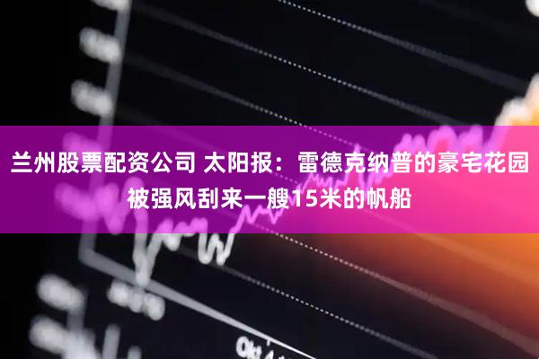 兰州股票配资公司 太阳报：雷德克纳普的豪宅花园被强风刮来一艘15米的帆船