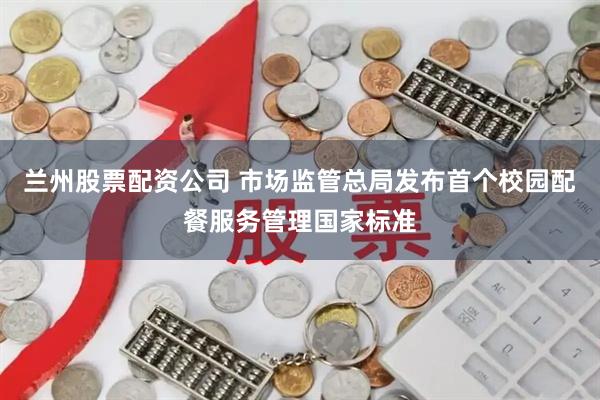兰州股票配资公司 市场监管总局发布首个校园配餐服务管理国家标准