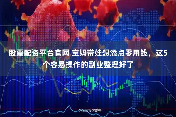 股票配资平台官网 宝妈带娃想添点零用钱，这5个容易操作的副业整理好了