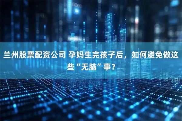 兰州股票配资公司 孕妈生完孩子后，如何避免做这些“无脑”事？