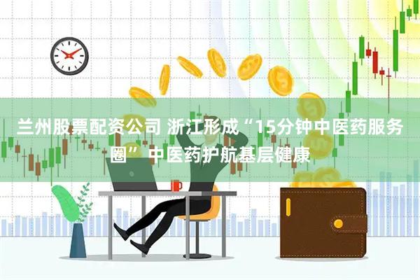 兰州股票配资公司 浙江形成“15分钟中医药服务圈” 中医药护航基层健康