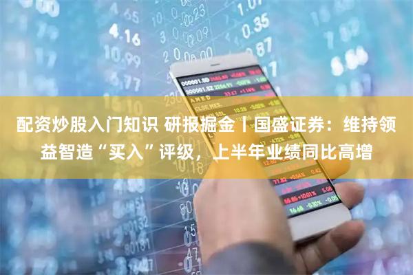 配资炒股入门知识 研报掘金丨国盛证券：维持领益智造“买入”评级，上半年业绩同比高增