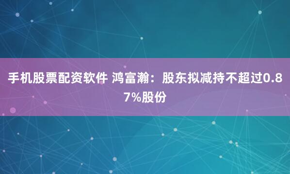 手机股票配资软件 鸿富瀚：股东拟减持不超过0.87%股份