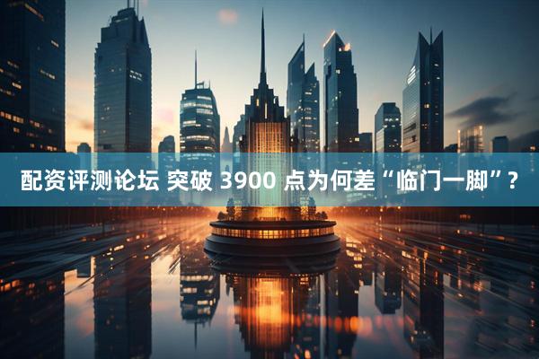 配资评测论坛 突破 3900 点为何差“临门一脚”?