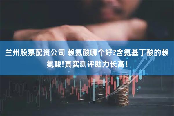 兰州股票配资公司 赖氨酸哪个好?含氨基丁酸的赖氨酸!真实测评助力长高！