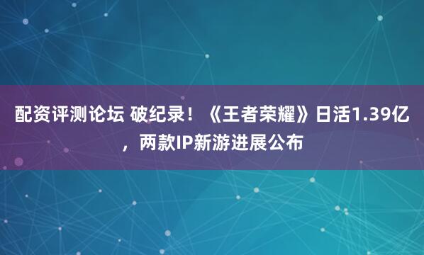 配资评测论坛 破纪录！《王者荣耀》日活1.39亿，两款IP新游进展公布