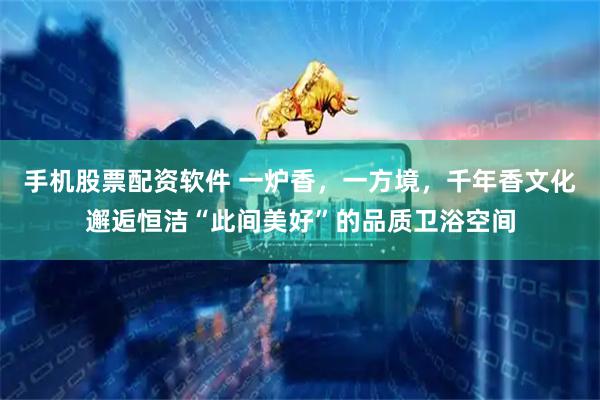手机股票配资软件 一炉香，一方境，千年香文化邂逅恒洁“此间美好”的品质卫浴空间