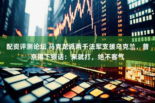 配资评测论坛 马克龙派两千法军支援乌克兰，普京撂下狠话：来就打，绝不客气