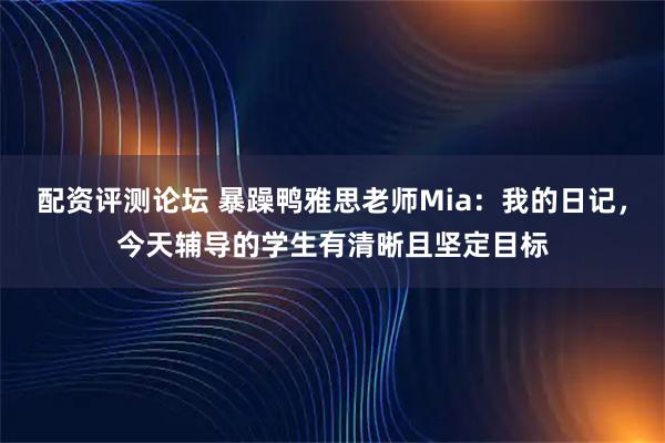 配资评测论坛 暴躁鸭雅思老师Mia：我的日记，今天辅导的学生有清晰且坚定目标