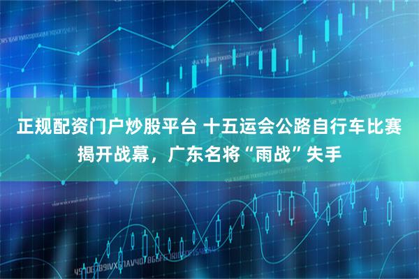 正规配资门户炒股平台 十五运会公路自行车比赛揭开战幕，广东名将“雨战”失手