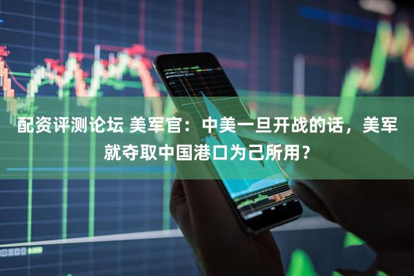 配资评测论坛 美军官：中美一旦开战的话，美军就夺取中国港口为己所用？