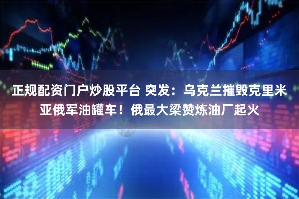 正规配资门户炒股平台 突发：乌克兰摧毁克里米亚俄军油罐车！俄最大梁赞炼油厂起火
