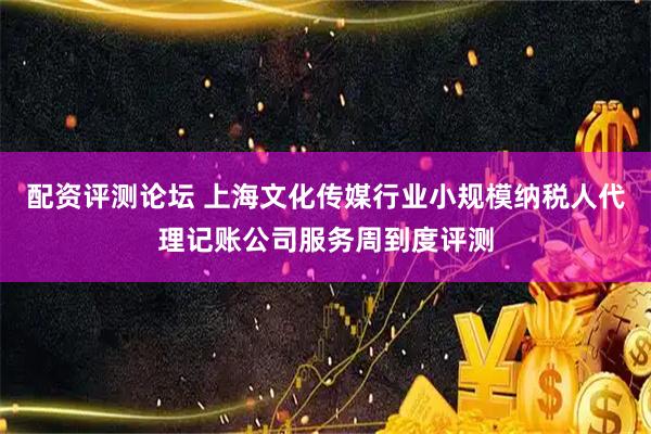 配资评测论坛 上海文化传媒行业小规模纳税人代理记账公司服务周到度评测