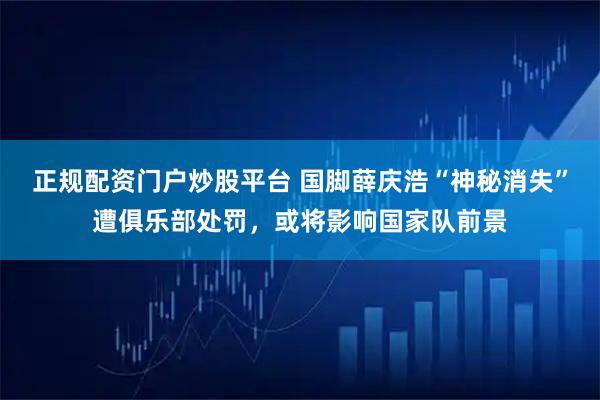 正规配资门户炒股平台 国脚薛庆浩“神秘消失”遭俱乐部处罚，或将影响国家队前景