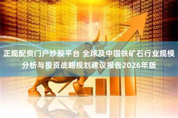 正规配资门户炒股平台 全球及中国铁矿石行业规模分析与投资战略规划建议报告2026年版