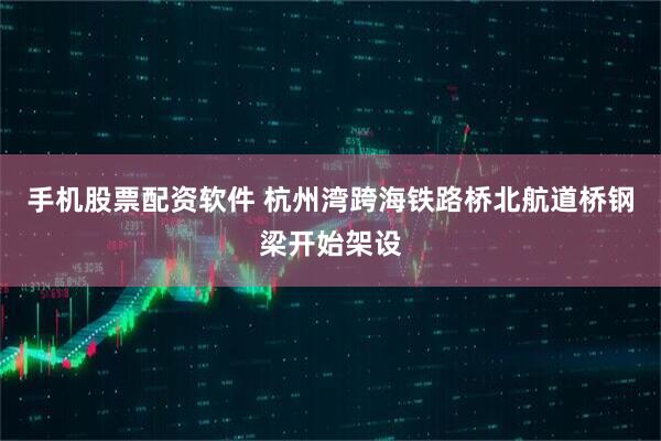 手机股票配资软件 杭州湾跨海铁路桥北航道桥钢梁开始架设