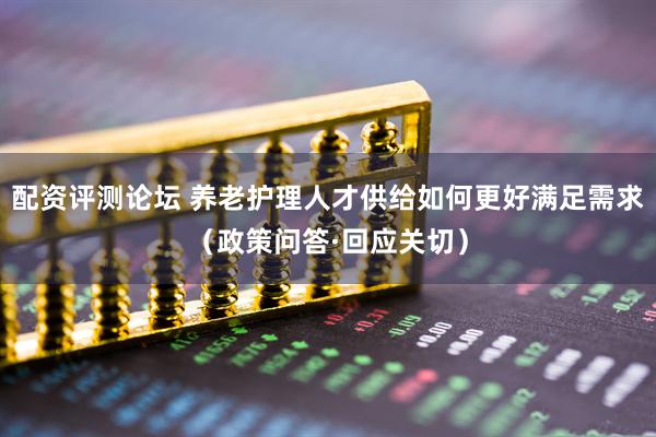 配资评测论坛 养老护理人才供给如何更好满足需求（政策问答·回应关切）