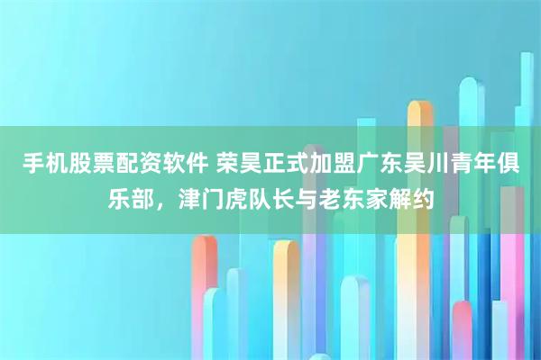 手机股票配资软件 荣昊正式加盟广东吴川青年俱乐部，津门虎队长与老东家解约
