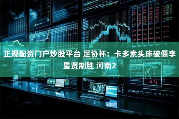 正规配资门户炒股平台 足协杯：卡多索头球破僵李星贤制胜 河南2