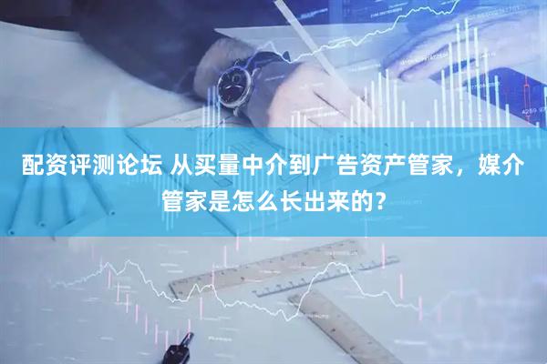 配资评测论坛 从买量中介到广告资产管家，媒介管家是怎么长出来的？