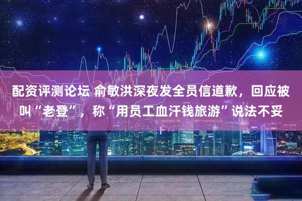 配资评测论坛 俞敏洪深夜发全员信道歉，回应被叫“老登”，称“用员工血汗钱旅游”说法不妥
