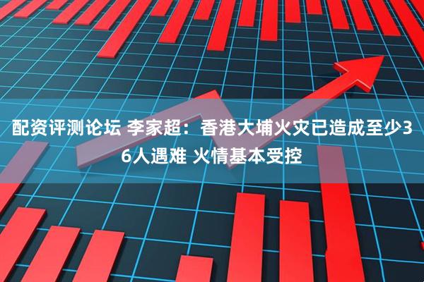 配资评测论坛 李家超：香港大埔火灾已造成至少36人遇难 火情基本受控