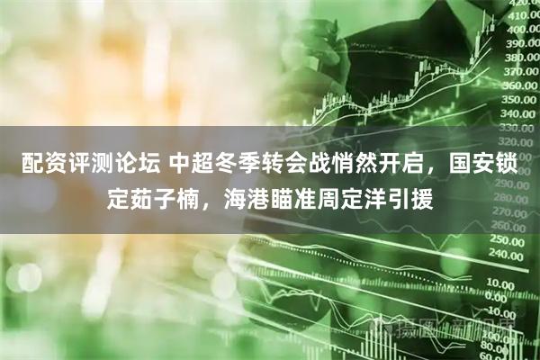 配资评测论坛 中超冬季转会战悄然开启，国安锁定茹子楠，海港瞄准周定洋引援