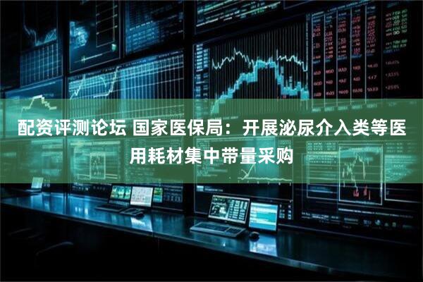 配资评测论坛 国家医保局：开展泌尿介入类等医用耗材集中带量采购