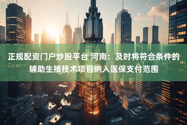 正规配资门户炒股平台 河南：及时将符合条件的辅助生殖技术项目纳入医保支付范围