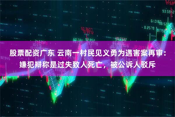 股票配资广东 云南一村民见义勇为遇害案再审：嫌犯辩称是过失致人死亡，被公诉人驳斥