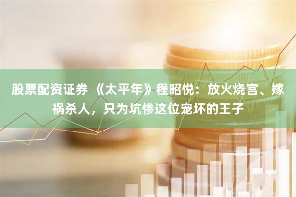 股票配资证券 《太平年》程昭悦：放火烧宫、嫁祸杀人，只为坑惨这位宠坏的王子