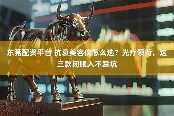 东莞配资平台 抗衰美容仪怎么选？光疗领衔，这三款闭眼入不踩坑