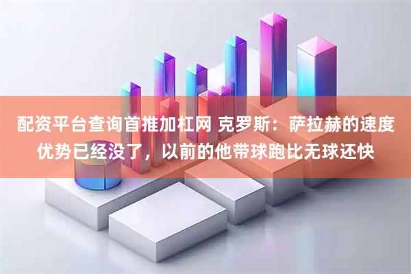 配资平台查询首推加杠网 克罗斯：萨拉赫的速度优势已经没了，以前的他带球跑比无球还快