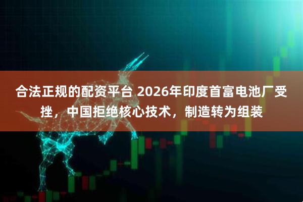 合法正规的配资平台 2026年印度首富电池厂受挫，中国拒绝核心技术，制造转为组装