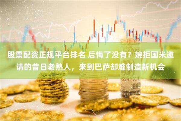 股票配资正规平台排名 后悔了没有？婉拒国米邀请的昔日老熟人，来到巴萨却难制造新机会