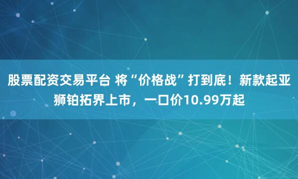 股票配资交易平台 将“价格战”打到底！新款起亚狮铂拓界上市，一口价10.99万起