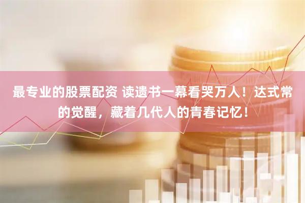 最专业的股票配资 读遗书一幕看哭万人！达式常的觉醒，藏着几代人的青春记忆！