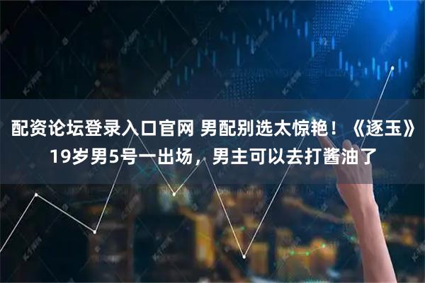 配资论坛登录入口官网 男配别选太惊艳！《逐玉》19岁男5号一出场，男主可以去打酱油了